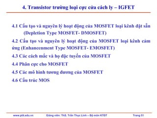 www.ptit.edu.vn Giảng viên: ThS. Trần Thục Linh – Bộ môn KTĐT Trang 51
4. Transistor trường loại cực cửa cách ly – IGFET
4.1 Cấu tạo và nguyên lý hoạt động của MOSFET loại kênh đặt sẵn
(Depletion Type MOSFET- DMOSFET)
4.2 Cấu tạo và nguyên lý hoạt động của MOSFET loại kênh cảm
ứng (Enhancenment Type MOSFET- EMOSFET)
4.3 Các cách mắc và họ đặc tuyến của MOSFET
4.4 Phân cực cho MOSFET
4.5 Các mô hình tương đương của MOSFET
4.6 Cấu trúc MOS
 