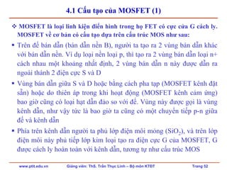 www.ptit.edu.vn Giảng viên: ThS. Trần Thục Linh – Bộ môn KTĐT Trang 52
4.1 Cấu tạo của MOSFET (1)
MOSFET là loại linh kiện điển hình trong họ FET có cực cửa G cách ly.
MOSFET về cơ bản có cấu tạo dựa trên cấu trúc MOS như sau:
Trên đế bán dẫn (bán dẫn nền B), người ta tạo ra 2 vùng bán dẫn khác
với bán dẫn nền. Ví dụ loại nền loại p, thì tạo ra 2 vùng bán dẫn loại n+
cách nhau một khoảng nhất định, 2 vùng bán dẫn n này được dẫn ra
ngoài thành 2 điện cực S và D
Vùng bán dẫn giữa S và D hoặc bằng cách pha tạp (MOSFET kênh đặt
sẵn) hoặc do thiên áp trong khi hoạt động (MOSFET kênh cảm ứng)
bao giờ cũng có loại hạt dẫn đảo so với đế. Vùng này được gọi là vùng
kênh dẫn, như vậy tức là bao giờ ta cũng có một chuyển tiếp p-n giữa
đế và kênh dẫn
Phía trên kênh dẫn người ta phủ lớp điện môi mỏng (SiO2), và trên lớp
điện môi này phủ tiếp lớp kim loại tạo ra điện cực G của MOSFET, G
được cách ly hoàn toàn với kênh dẫn, tương tự như cấu trúc MOS
 