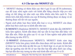 www.ptit.edu.vn Giảng viên: ThS. Trần Thục Linh – Bộ môn KTĐT Trang 53
4.1 Cấu tạo của MOSFET (2)
+ MOSFET thường có thêm điện cực thứ 4 gọi là cực đế B (substrate),
cực đế (cực nền) ngăn cách với kênh dẫn bằng chuyển tiếp p-n nên
cũng có thể dùng nó như một cực điều khiển nữa bên cạch G. Tuy
nhiên tích chất điều khiển của cực B thường không được sử dụng và nó
thường được nối tắt với cực nguồn.
- Ngoài cách phân loại theo kênh dẫn loại n và p, MOSFET còn được
phân loại theo cách tạo ra kênh dẫn như sau:
+ D-MOSFET (Depletion MOSFET): MOSFET kênh đặt sẵn (MOSFET
kiểu làm nghèo). Kênh dẫn được chế tạo sẵn là loại bán dẫn khác với
bán dẫn nền. Điện áp giữa cực G và cực S làm nghèo một phần kênh
dẫn (tương tự như JFET).
+ E-MOSFET (Enhancement MOSFET): MOSFET kênh cảm ứng
(MOSFET kiểu làm giàu), kênh dẫn chưa được chế tạo trước. Kênh dẫn
sẽ được tạo ra khi điện áp đặt lên cực G thích hợp và có giá trị lớn hơn
điện áp ngưỡng nào đó thì sẽ tạo lớp đảo hạt dẫn phía dưới cực cổng,
lớp hạt dẫn đảo này tương tự như một kênh dẫn nối cực S và D.
 