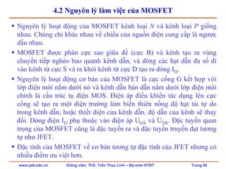www.ptit.edu.vn Giảng viên: ThS. Trần Thục Linh – Bộ môn KTĐT Trang 56
4.2 Nguyên lý làm việc của MOSFET
Nguyên lý hoạt động của MOSFET kênh loại N và kênh loại P giống
nhau. Chúng chỉ khác nhau về chiều của nguồn điện cung cấp là ngược
dấu nhau.
MOSFET được phân cực sao giữa đế (cực B) và kênh tạo ra vùng
chuyển tiếp nghèo bao quanh kênh dẫn, và dòng các hạt dẫn đa số đi
vào kênh từ cực S và ra khỏi kênh từ cực D tạo ra dòng ID.
Nguyên lý hoạt động cơ bản của MOSFET là cực cổng G kết hợp với
lớp điện môi nằm dưới nó và kênh dẫn bán dẫn nằm dưới lớp điện môi
chính là cấu trúc tụ điện MOS. Điện áp điều khiển tác dụng lên cực
cổng sẽ tạo ra một điện trường làm biến thiên nồng độ hạt tải tự do
trong kênh dẫn, hoặc thiết diện của kênh dẫn, độ dẫn của kênh sẽ thay
đổi. Dòng điện ID phụ thuộc vào điện áp UGS và UDS. Đặc tuyến quan
trọng của MOSFET cũng là đặc tuyến ra và đặc tuyến truyền đạt tương
tự như JFET.
Đặc tính của MOSFET về cơ bản tương tự đặc tính của JFET nhưng có
nhiều điểm ưu việt hơn.
 