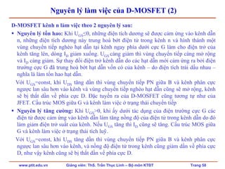www.ptit.edu.vn Giảng viên: ThS. Trần Thục Linh – Bộ môn KTĐT Trang 58
Nguyên lý làm việc của D-MOSFET (2)
D-MOSFET kênh n làm việc theo 2 nguyên lý sau:
Nguyên lý tổn hao: Khi UGS≤0, những điện tích dương sẽ được cảm ứng vào kênh dẫn
n, những điện tích dương này trung hoà bớt điện tử trong kênh n và hình thành một
vùng chuyển tiếp nghèo hạt dẫn tại kênh ngay phía dưới cực G làm cho điện trở của
kênh tăng lên, dòng ID giảm xuống. UGS càng giảm thì vùng chuyển tiếp càng mở rộng
và ID càng giảm. Sự thay đổi điện trở kênh dẫn do các hạt dẫn mới cảm ứng ra bởi điện
trường cực G đã trung hoà bớt hạt dẫn vốn có của kênh – do điện tích trái dấu nhau –
nghĩa là làm tổn hao hạt dẫn.
Với UGS=const, khi UDS tăng dần thì vùng chuyển tiếp PN giữa B và kênh phân cực
ngược lan sâu hơn vào kênh và vùng chuyển tiếp nghèo hạt dẫn cũng sẽ mở rộng, kênh
sẽ bị thắt dần về phía cực D. Đặc tuyến ra của D-MOSFET cũng tương tự như của
JFET. Cấu trúc MOS giữa G và kênh làm việc ở trạng thái chuyển tiếp
Nguyên lý tăng cường: Khi UGS>0, khi ấy dưới tác dụng của điện trường cực G các
điện tử được cảm ứng vào kênh dẫn làm tăng nồng độ của điện tử trong kênh dẫn do đó
làm giảm điện trở suất của kênh. Nếu UGS tăng thì ID cũng sẽ tăng. Cấu trúc MOS giữa
G và kênh làm việc ở trạng thái tích luỹ.
Với UGS=const, khi UDS tăng dần thì vùng chuyển tiếp PN giữa B và kênh phân cực
ngược lan sâu hơn vào kênh, và nồng độ điện tử trong kênh cũng giảm dần về phía cực
D, như vậy kênh cũng sẽ bị thắt dần về phía cực D.
 