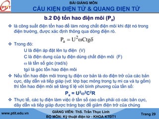 BÀI GIẢNG MÔN
CẤU KIỆN ĐIỆN TỬ & QUANG ĐIỆN TỬ
www.ptit.edu.vn GIẢNG VIÊN: ThS. Trần Thục Linh
BỘ MÔN: Kỹ thuật điện tử - KHOA KTĐT1
Trang 29
b.2 Độ tổn hao điện môi (Pa)
là công suất điện tổn hao để làm nóng chất điện môi khi đặt nó trong
điện trường, được xác định thông qua dòng điện rò.
Trong đó:
U là điện áp đặt lên tụ điện (V)
C là điện dung của tụ điện dùng chất điện môi (F)
ω là tần số góc (rad/s)
tgδ là góc tổn hao điện môi
Nếu tổn hao điện môi trong tụ điện cơ bản là do điện trở của các bản
cực, dây dẫn và tiếp giáp (vd: lớp bạc mỏng trong tụ mi ca và tụ gốm)
thì tổn hao điện môi sẽ tăng tỉ lệ với bình phương của tần số:
Pa = U2ω2C2R
Thực tế, các tụ điện làm việc ở tần số cao cần phải có các bản cực,
dây dẫn và tiếp giáp được tráng bạc để giảm điện trở của chúng
2
aP U Ctg= ω δ
 