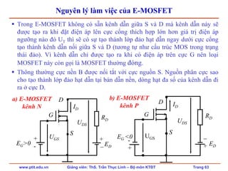 www.ptit.edu.vn Giảng viên: ThS. Trần Thục Linh – Bộ môn KTĐT Trang 63
Nguyên lý làm việc của E-MOSFET
Trong E-MOSFET không có sẵn kênh dẫn giữa S và D mà kênh dẫn này sẽ
được tạo ra khi đặt điện áp lên cực cổng thích hợp lớn hơn giá trị điện áp
ngưỡng nào đó UT thì sẽ có sự tạo thành lớp đảo hạt dẫn ngay dưới cực cổng
tạo thành kênh dẫn nối giữa S và D (tương tự như cấu trúc MOS trong trạng
thái đảo). Vì kênh dẫn chỉ được tạo ra khi có điện áp trên cực G nên loại
MOSFET này còn gọi là MOSFET thường đóng.
Thông thường cực nền B được nối tắt với cực nguồn S. Nguồn phân cực sao
cho tạo thành lớp đảo hạt dẫn tại bán dẫn nền, dòng hạt đa số của kênh dẫn đi
ra ở cực D.
a) E-MOSFET
kênh N
b) E-MOSFET
kênh P
D
EG>0
+
- ED
+
−
RD
G
S
UGS
UDS
ID
D
EG <0
-
+
ED
−
+
RD
G
S
UGS
UDS
ID
 