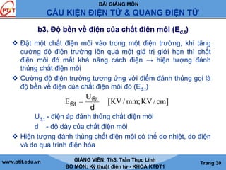 BÀI GIẢNG MÔN
CẤU KIỆN ĐIỆN TỬ & QUANG ĐIỆN TỬ
www.ptit.edu.vn GIẢNG VIÊN: ThS. Trần Thục Linh
BỘ MÔN: Kỹ thuật điện tử - KHOA KTĐT1
Trang 30
b3. Độ bền về điện của chất điện môi (Eđ.t)
Đặt một chất điện môi vào trong một điện trường, khi tăng
cường độ điện trường lên quá một giá trị giới hạn thì chất
điện môi đó mất khả năng cách điện → hiện tượng đánh
thủng chất điện môi
Cường độ điện trường tương ứng với điểm đánh thủng gọi là
độ bền về điện của chất điện môi đó (Eđ.t)
Uđ.t - điện áp đánh thủng chất điện môi
d - độ dày của chất điện môi
Hiện tượng đánh thủng chất điện môi có thể do nhiệt, do điện
và do quá trình điện hóa
U
E [KV / mm;KV /cm]= ®.t
®.t
d
 
