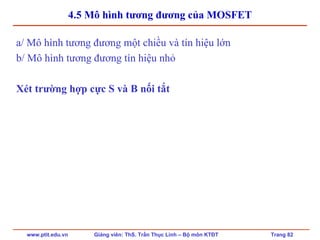 www.ptit.edu.vn Giảng viên: ThS. Trần Thục Linh – Bộ môn KTĐT Trang 82
4.5 Mô hình tương đương của MOSFET
a/ Mô hình tương đương một chiều và tín hiệu lớn
b/ Mô hình tương đương tín hiệu nhỏ
Xét trường hợp cực S và B nối tắt
 