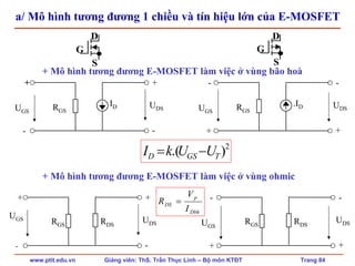 www.ptit.edu.vn Giảng viên: ThS. Trần Thục Linh – Bộ môn KTĐT Trang 84
a/ Mô hình tương đương 1 chiều và tín hiệu lớn của E-MOSFET
IDRGSUGS
+
-
+
-
UDS
+ Mô hình tương đương E-MOSFET làm việc ở vùng bão hoà
.IDRGSUGS
-
+
-
+
UDS
+ Mô hình tương đương E-MOSFET làm việc ở vùng ohmic
UGS
RGS
+
-
+
-
UDSRDS RGSUGS
-
+
-
+
UDSRDS
Dbh
p
DS
I
V
R =
G
D
S
G
D
S
2
).( TGSD UUkI −=
 