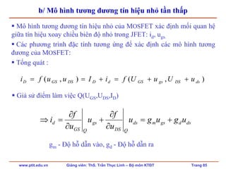 www.ptit.edu.vn Giảng viên: ThS. Trần Thục Linh – Bộ môn KTĐT Trang 85
b/ Mô hình tương đương tín hiệu nhỏ tần thấp
Mô hình tương đương tín hiệu nhỏ của MOSFET xác định mối quan hệ
giữa tín hiệu xoay chiều biên độ nhỏ trong JFET: id, ugs.
Các phương trình đặc tính tương ứng để xác định các mô hình tương
đương của MOSFET:
Tổng quát :
dsdgsmds
QDS
gs
QGS
d ugugu
u
f
u
u
f
i +=
∂
∂
+
∂
∂
=⇒
),(),( dsDSgsGSdDDSGSD uUuUfiIuufi ++=+==
Giả sử điểm làm việc Q(UGS,UDS,ID)
gm - Độ hỗ dẫn vào, gd - Độ hỗ dẫn ra
 