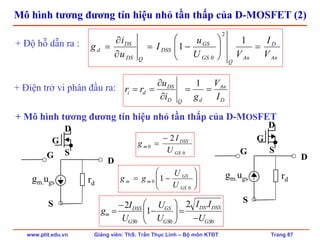 www.ptit.edu.vn Giảng viên: ThS. Trần Thục Linh – Bộ môn KTĐT Trang 87
Mô hình tương đương tín hiệu nhỏ tần thấp của D-MOSFET (2)
D
An
dQD
DS
di
I
V
gi
u
rr ==
∂
∂
==
1+ Điện trở vi phân đầu ra:
gm.ugs rd
D
S
G
gm.ugs rd
D
S
G
000
.2
1
2
GS
DSSDS
GS
GS
GS
DSS
m
U
II
U
U
U
I
g
−
=⎟⎟
⎠
⎞
⎜⎜
⎝
⎛
−
−
=
An
D
An
Q
GS
GS
DSS
QDS
DS
d
V
I
VU
u
I
u
i
g =⎟⎟
⎠
⎞
⎜⎜
⎝
⎛
−=
∂
∂
=
1
1
2
0
+ Độ hỗ dẫn ra :
0
0
2
GS
DSS
m
U
I
g
−
=
⎟⎟
⎠
⎞
⎜⎜
⎝
⎛
−=
0
0 1
GS
GS
mm
U
U
gg
+ Mô hình tương đương tín hiệu nhỏ tần thấp của D-MOSFET
G
D
S
G
D
S
 