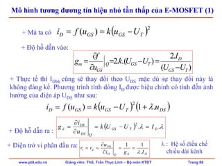 www.ptit.edu.vn Giảng viên: ThS. Trần Thục Linh – Bộ môn KTĐT Trang 88
Mô hình tương đương tín hiệu nhỏ tần thấp của E-MOSFET (1)
+ Độ hỗ dẫn vào:
)(
.2
).(.2
TGS
D
TGSQ
GS
m
UU
I
UUk
u
f
g
−
=−=
∂
∂
=
( )2
)( TGSGSD Uukufi −==+ Mà ta có
+ Thực tế thì IDbh cũng sẽ thay đổi theo UDS mặc dù sự thay đổi này là
không đáng kể. Phương trình tính dòng ID được hiệu chỉnh có tính đến ảnh
hưởng của điện áp UDS như sau:
( ) ( )DSTGSGSD uUukufi .1)(
2
λ+−==
DdQD
DS
di
Igi
u
rr
.
11
λ
==
∂
∂
==+ Điện trở vi phân đầu ra:
( ) λλ ..
2
DTGS
QDS
DS
d IUUk
u
i
g =−=
∂
∂
=
+ Độ hỗ dẫn ra :
λ : Hệ số điều chế
chiều dài kênh
 