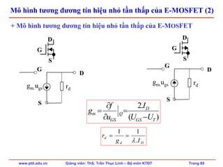 www.ptit.edu.vn Giảng viên: ThS. Trần Thục Linh – Bộ môn KTĐT Trang 89
Mô hình tương đương tín hiệu nhỏ tần thấp của E-MOSFET (2)
gm.ugs rd
D
S
G
gm.ugs rd
D
S
G
+ Mô hình tương đương tín hiệu nhỏ tần thấp của E-MOSFET
)(
.2
TGS
D
Q
GS
m
UU
I
u
f
g
−
=
∂
∂
=
Dd
d
Ig
r
.
11
λ
==
G
D
S
G
D
S
 
