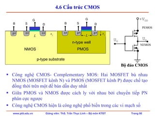 www.ptit.edu.vn Giảng viên: ThS. Trần Thục Linh – Bộ môn KTĐT Trang 90
4.6 Cấu trúc CMOS
Công nghệ CMOS- Complementary MOS: Hai MOSFET bù nhau
NMOS (MOSFET kênh N) và PMOS (MOSFET kênh P) được chế tạo
đồng thời trên một đế bán dẫn duy nhất
Giữa PMOS và NMOS được cách ly với nhau bởi chuyển tiếp PN
phân cực ngược
Công nghệ CMOS hiện là công nghệ phổ biến trong các vi mạch số
jx
n-type well
p+ p+
S DB
n+
L jx
NMOS PMOS
G G
p-type substrate
n+ n+
S DB
p+
L
+VDD
UG
UD
Bộ đảo CMOS
PEMOS
NEMOS
 