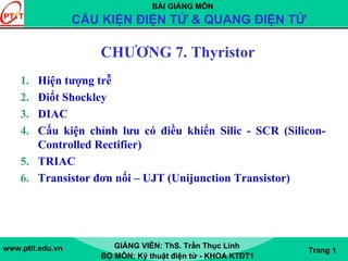BÀI GIẢNG MÔN
CẤU KIỆN ĐIỆN TỬ & QUANG ĐIỆN TỬ
www.ptit.edu.vn GIẢNG VIÊN: ThS. Trần Thục Linh
BỘ MÔN: Kỹ thuật điện tử - KHOA KTĐT1
Trang 1
CHƯƠNG 7. Thyristor
1. Hiện tượng trễ
2. Điốt Shockley
3. DIAC
4. Cấu kiện chỉnh lưu có điều khiển Silic - SCR (Silicon-
Controlled Rectifier)
5. TRIAC
6. Transistor đơn nối – UJT (Unijunction Transistor)
 