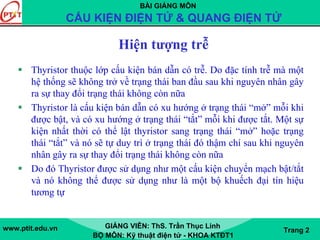 BÀI GIẢNG MÔN
CẤU KIỆN ĐIỆN TỬ & QUANG ĐIỆN TỬ
www.ptit.edu.vn GIẢNG VIÊN: ThS. Trần Thục Linh
BỘ MÔN: Kỹ thuật điện tử - KHOA KTĐT1
Trang 2
Hiện tượng trễ
Thyristor thuộc lớp cấu kiện bán dẫn có trễ. Do đặc tính trễ mà một
hệ thống sẽ không trở về trạng thái ban đầu sau khi nguyên nhân gây
ra sự thay đổi trạng thái không còn nữa
Thyristor là cấu kiện bán dẫn có xu hướng ở trạng thái “mở” mỗi khi
được bật, và có xu hướng ở trạng thái “tắt” mỗi khi được tắt. Một sự
kiện nhất thời có thể lật thyristor sang trạng thái “mở” hoặc trạng
thái “tắt” và nó sẽ tự duy trì ở trạng thái đó thậm chí sau khi nguyên
nhân gây ra sự thay đổi trạng thái không còn nữa
Do đó Thyristor được sử dụng như một cấu kiện chuyển mạch bật/tắt
và nó không thể được sử dụng như là một bộ khuếch đại tín hiệu
tương tự
 