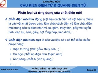 BÀI GIẢNG MÔN
CẤU KIỆN ĐIỆN TỬ & QUANG ĐIỆN TỬ
www.ptit.edu.vn GIẢNG VIÊN: ThS. Trần Thục Linh
BỘ MÔN: Kỹ thuật điện tử - KHOA KTĐT1
Trang 32
Phân loại và ứng dụng của chất điện môi
Chất điện môi thụ động (vật liệu cách điện và vật liệu tụ điện):
là các vật chất được dùng làm chất cách điện và làm chất điện
môi trong các tụ điện như mi ca, gốm, thuỷ tinh, pôlyme tuyến
tính, cao su, sơn, giấy, bột tổng hợp, keo dính,...
Chất điện môi tích cực là các vật liệu có ε có thể điều khiển
được bằng:
Điện trường (VD: gốm, thuỷ tinh,..)
Cơ học (chất áp điện như thạch anh)
Ánh sáng (chất huỳnh quang)
…
 