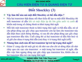 BÀI GIẢNG MÔN
CẤU KIỆN ĐIỆN TỬ & QUANG ĐIỆN TỬ
www.ptit.edu.vn GIẢNG VIÊN: ThS. Trần Thục Linh
BỘ MÔN: Kỹ thuật điện tử - KHOA KTĐT1
Trang 5
Điốt Shockley (3)
Vậy làm thế nào mà một điốt Shockley có thể dẫn điện ?
Nếu hai transistor thật được nối theo kiểu để tạo ra một điốt Shockley thì
mỗi transistor sẽ dẫn khi có một điện áp đủ lớn giữa anốt và catốt để
khiến một trong số chúng thoát ra khỏi trạng thái ngắt
Mỗi khi một transistor thoát ra khỏi trạng thái ngắt và bắt đầu dẫn, nó sẽ
cho phép dòng cực gốc chảy qua transistor còn lại làm cho transistor này
dẫn điện theo cách thông thường, và sau đó cho phép dòng cực gốc chạy
qua transistor đầu tiên. Cuối cùng thì cả hai transistor sẽ đều bão hoà và
sẽ giữ cho nhau ở trạng thái dẫn (on) thay vì ở trạng thái ngắt (off).
Nhưng làm cách nào để hai transistor lại trở lại trạng thái ngắt?
Giảm U cung cấp tới một giá trị rất nhỏ sao cho chỉ có dòng điện rất nhỏ
chảy qua các cực của transistor → một trong hai transistor sẽ ngắt, dẫn
đến việc làm ngưng dòng cực gốc chảy qua transistor kia, khiến cho cả
hai transistor đều rơi vào trạng thái ngắt
 