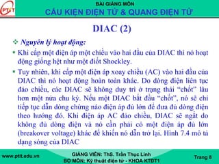 BÀI GIẢNG MÔN
CẤU KIỆN ĐIỆN TỬ & QUANG ĐIỆN TỬ
www.ptit.edu.vn GIẢNG VIÊN: ThS. Trần Thục Linh
BỘ MÔN: Kỹ thuật điện tử - KHOA KTĐT1
Trang 8
DIAC (2)
Nguyên lý hoạt động:
Khi cấp một điện áp một chiều vào hai đầu của DIAC thì nó hoạt
động giống hệt như một điốt Shockley.
Tuy nhiên, khi cấp một điện áp xoay chiều (AC) vào hai đầu của
DIAC thì nó hoạt động hoàn toàn khác. Do dòng điện liên tục
đảo chiều, các DIAC sẽ không duy trì ở trạng thái “chốt” lâu
hơn một nửa chu kỳ. Nếu một DIAC bắt đầu “chốt”, nó sẽ chỉ
tiếp tục dẫn dòng chừng nào điện áp đủ lớn để đưa đủ dòng điện
theo hướng đó. Khi điện áp AC đảo chiều, DIAC sẽ ngắt do
không đủ dòng điện và nó cần phải có một điện áp đủ lớn
(breakover voltage) khác để khiến nó dẫn trở lại. Hình 7.4 mô tả
dạng sóng của DIAC
 
