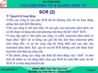 BÀI GIẢNG MÔN
CẤU KIỆN ĐIỆN TỬ & QUANG ĐIỆN TỬ
www.ptit.edu.vn GIẢNG VIÊN: ThS. Trần Thục Linh
BỘ MÔN: Kỹ thuật điện tử - KHOA KTĐT1
Trang 11
Nguyên lý hoạt động
Nếu cực cổng G của một SCR để hở (không nối) thì nó hoạt động
giống như một điốt Shockley.
Do cực cổng G nối trực tiếp với cực gốc của transistor phía dưới, nó
có thể được sử dụng như một phương tiện thay thế để “chốt” SCR
Cung cấp một U nhỏ giữa cực cổng và catốt, transistor phía dưới sẽ
buộc phải “dẫn” do có dòng cực gốc đủ lớn, kéo theo transistor phía
trên cũng dẫn, và nó lại cung cấp đủ dòng điện cho cực gốc của
transistor phía dưới. Kết quả là sau đó SCR không còn cần được kích
hoạt bởi một điện áp cổng nữa
Tất nhiên, dòng cực cổng cần thiết để khởi động việc “chốt” sẽ nhỏ
hơn rất nhiều so với dòng điện chảy qua SCR từ catốt đến anốt, do đó
SCR sẽ có khả năng khuếch đại
SCR (2)
 