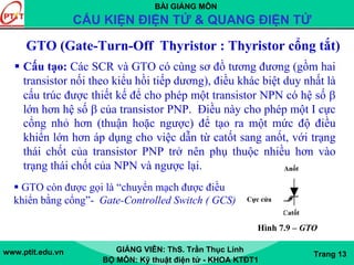 BÀI GIẢNG MÔN
CẤU KIỆN ĐIỆN TỬ & QUANG ĐIỆN TỬ
www.ptit.edu.vn GIẢNG VIÊN: ThS. Trần Thục Linh
BỘ MÔN: Kỹ thuật điện tử - KHOA KTĐT1
Trang 13
GTO (Gate-Turn-Off Thyristor : Thyristor cổng tắt)
Cấu tạo: Các SCR và GTO có cùng sơ đồ tương đương (gồm hai
transistor nối theo kiểu hồi tiếp dương), điều khác biệt duy nhất là
cấu trúc được thiết kế để cho phép một transistor NPN có hệ số β
lớn hơn hệ số β của transistor PNP. Điều này cho phép một I cực
cổng nhỏ hơn (thuận hoặc ngược) để tạo ra một mức độ điều
khiển lớn hơn áp dụng cho việc dẫn từ catốt sang anốt, với trạng
thái chốt của transistor PNP trở nên phụ thuộc nhiều hơn vào
trạng thái chốt của NPN và ngược lại.
GTO còn được gọi là “chuyển mạch được điều
khiển bằng cổng”- Gate-Controlled Switch ( GCS)
Catốt
Anốt
Cực cửa
Hình 7.9 – GTO
 
