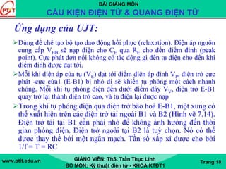BÀI GIẢNG MÔN
CẤU KIỆN ĐIỆN TỬ & QUANG ĐIỆN TỬ
www.ptit.edu.vn GIẢNG VIÊN: ThS. Trần Thục Linh
BỘ MÔN: Kỹ thuật điện tử - KHOA KTĐT1
Trang 18
Ứng dụng của UJT:
Dùng để chế tạo bộ tạo dao động hồi phục (relaxation). Điện áp nguồn
cung cấp VBB sẽ nạp điện cho CE qua RE cho đến điểm đỉnh (peak
point). Cực phát đơn nối không có tác động gì đến tụ điện cho đến khi
điểm đỉnh được đạt tới.
Mỗi khi điện áp của tụ (VE) đạt tới điểm điện áp đỉnh VP, điện trở cực
phát -cực cửa1 (E-B1) bị nhỏ đi sẽ khiến tụ phóng một cách nhanh
chóng. Mỗi khi tụ phóng điện đến dưới điểm đáy VV, điện trở E-B1
quay trở lại thành điện trở cao, và tụ điện lại được nạp
Trong khi tụ phóng điện qua điện trở bão hoà E-B1, một xung có
thể xuất hiện trên các điện trở tải ngoài B1 và B2 (Hình vẽ 7.14).
Điện trở tải tại B1 cần phải nhỏ để không ảnh hưởng đến thời
gian phóng điện. Điện trở ngoài tại B2 là tuỳ chọn. Nó có thể
được thay thế bởi một ngắn mạch. Tần số xấp xỉ được cho bởi
1/f = T = RC
 