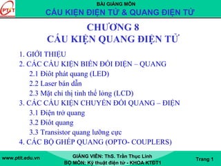 BÀI GIẢNG MÔN
CẤU KIỆN ĐIỆN TỬ & QUANG ĐIỆN TỬ
www.ptit.edu.vn GIẢNG VIÊN: ThS. Trần Thục Linh
BỘ MÔN: Kỹ thuật điện tử - KHOA KTĐT1
Trang 1
CHƯƠNG 8
CẤU KIỆN QUANG ĐIỆN TỬ
1. GIỚI THIỆU
2. CÁC CẤU KIỆN BIẾN ĐỔI ĐIỆN – QUANG
2.1 Điôt phát quang (LED)
2.2 Laser bán dẫn
2.3 Mặt chỉ thị tinh thể lỏng (LCD)
3. CÁC CẤU KIỆN CHUYỂN ĐỔI QUANG – ĐIỆN
3.1 Điện trở quang
3.2 Điôt quang
3.3 Transistor quang lưỡng cực
4. CÁC BỘ GHÉP QUANG (OPTO- COUPLERS)
 