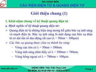 BÀI GIẢNG MÔN
CẤU KIỆN ĐIỆN TỬ & QUANG ĐIỆN TỬ
www.ptit.edu.vn GIẢNG VIÊN: ThS. Trần Thục Linh
BỘ MÔN: Kỹ thuật điện tử - KHOA KTĐT1
Trang 2
Giới thiệu chung (1)
1. Khái niệm chung về kỹ thuật quang điện tử
a. Định nghĩa về kỹ thuật quang điện tử:
Quang điện tử là những hiệu ứng tương hỗ giữa bức xạ ánh sáng
và mạch điện tử. Bức xạ ánh sáng là một dạng của bức xạ điện
từ có dải tần số dao động rất cao (λ = 50nm ÷ 100μm)
Các bức xạ quang được chia ra thành ba vùng:
– Vùng cực tím có λ = 50nm ÷ 380nm.
– Vùng ánh sáng nhìn thấy có λ = 380nm ÷ 780nm.
– Vùng hồng ngoại có λ = 780nm ÷ 100μm.
 