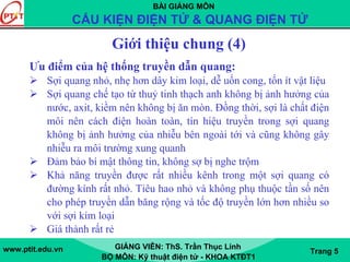 BÀI GIẢNG MÔN
CẤU KIỆN ĐIỆN TỬ & QUANG ĐIỆN TỬ
www.ptit.edu.vn GIẢNG VIÊN: ThS. Trần Thục Linh
BỘ MÔN: Kỹ thuật điện tử - KHOA KTĐT1
Trang 5
Giới thiệu chung (4)
Ưu điểm của hệ thống truyền dẫn quang:
Sợi quang nhỏ, nhẹ hơn dây kim loại, dễ uốn cong, tốn ít vật liệu
Sợi quang chế tạo từ thuỷ tinh thạch anh không bị ảnh hưởng của
nước, axit, kiềm nên không bị ăn mòn. Đồng thời, sợi là chất điện
môi nên cách điện hoàn toàn, tín hiệu truyền trong sợi quang
không bị ảnh hưởng của nhiễu bên ngoài tới và cũng không gây
nhiễu ra môi trường xung quanh
Đảm bảo bí mật thông tin, không sợ bị nghe trộm
Khả năng truyền được rất nhiều kênh trong một sợi quang có
đường kính rất nhỏ. Tiêu hao nhỏ và không phụ thuộc tần số nên
cho phép truyền dẫn băng rộng và tốc độ truyền lớn hơn nhiều so
với sợi kim loại
Giá thành rất rẻ
 