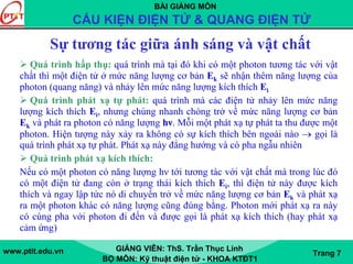BÀI GIẢNG MÔN
CẤU KIỆN ĐIỆN TỬ & QUANG ĐIỆN TỬ
www.ptit.edu.vn GIẢNG VIÊN: ThS. Trần Thục Linh
BỘ MÔN: Kỹ thuật điện tử - KHOA KTĐT1
Trang 7
Sự tương tác giữa ánh sáng và vật chất
Quá trình hấp thụ: quá trình mà tại đó khi có một photon tương tác với vật
chất thì một điện tử ở mức năng lượng cơ bản Ek sẽ nhận thêm năng lượng của
photon (quang năng) và nhảy lên mức năng lượng kích thích Ei
Quá trình phát xạ tự phát: quá trình mà các điện tử nhảy lên mức năng
lượng kích thích Ei, nhưng chúng nhanh chóng trở về mức năng lượng cơ bản
Ek và phát ra photon có năng lượng hν. Mỗi một phát xạ tự phát ta thu được một
photon. Hiện tượng này xảy ra không có sự kích thích bên ngoài nào → gọi là
quá trình phát xạ tự phát. Phát xạ này đẳng hướng và có pha ngẫu nhiên
Quá trình phát xạ kích thích:
Nếu có một photon có năng lượng hν tới tương tác với vật chất mà trong lúc đó
có một điện tử đang còn ở trạng thái kích thích Ei, thì điện tử này được kích
thích và ngay lập tức nó di chuyển trở về mức năng lượng cơ bản Ek và phát xạ
ra một photon khác có năng lượng cũng đúng bằng. Photon mới phát xạ ra này
có cùng pha với photon đi đến và được gọi là phát xạ kích thích (hay phát xạ
cảm ứng)
 