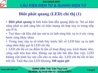 BÀI GIẢNG MÔN
CẤU KIỆN ĐIỆN TỬ & QUANG ĐIỆN TỬ
www.ptit.edu.vn GIẢNG VIÊN: ThS. Trần Thục Linh
BỘ MÔN: Kỹ thuật điện tử - KHOA KTĐT1
Trang 8
Điôt phát quang (LED) chỉ thị (1)
• Điôt phát quang là linh kiện bán dẫn quang điện tử. Nó có khả
năng phát ra ánh sáng khi có hiện tượng tái hợp xảy ra trong tiếp
xúc P-N.
• Tuỳ theo vật liệu chế tạo mà ta có ánh sáng bức xạ ra ở các vùng
bước sóng khác nhau
• Trong mục này ta sẽ trình bày trước hết về LED bức xạ ra ánh
sáng nhìn thấy gọi là LED chỉ thị.
• LED chỉ thị có ưu điểm là tần số hoạt động cao, kích thước nhỏ,
công suất tiêu hao nhỏ, không sụt áp khi bắt đầu làm việc. LED
không cần kính lọc mà vẫn cho ra màu sắc. LED chỉ thị rất rõ khi
trời tối. Tuổi thọ của LED khoảng 100 ngàn giờ
 