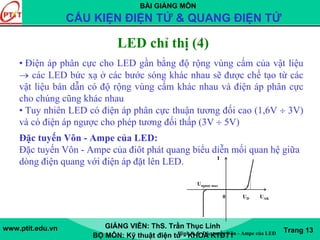 BÀI GIẢNG MÔN
CẤU KIỆN ĐIỆN TỬ & QUANG ĐIỆN TỬ
www.ptit.edu.vn GIẢNG VIÊN: ThS. Trần Thục Linh
BỘ MÔN: Kỹ thuật điện tử - KHOA KTĐT1
Trang 13
• Điện áp phân cực cho LED gần bằng độ rộng vùng cấm của vật liệu
→ các LED bức xạ ở các bước sóng khác nhau sẽ được chế tạo từ các
vật liệu bán dẫn có độ rộng vùng cấm khác nhau và điện áp phân cực
cho chúng cũng khác nhau
• Tuy nhiên LED có điện áp phân cực thuận tương đối cao (1,6V ÷ 3V)
và có điện áp ngược cho phép tương đối thấp (3V ÷ 5V)
Đặc tuyến Vôn - Ampe của LED:
Đặc tuyến Vôn - Ampe của điôt phát quang biểu diễn mối quan hệ giữa
dòng điện quang với điện áp đặt lên LED. I
Ungược max
0 UD UAK
LED chỉ thị (4)
Hình 8- 5: Đặc tuyến Vôn - Ampe của LED
 