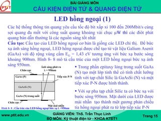 BÀI GIẢNG MÔN
CẤU KIỆN ĐIỆN TỬ & QUANG ĐIỆN TỬ
www.ptit.edu.vn GIẢNG VIÊN: ThS. Trần Thục Linh
BỘ MÔN: Kỹ thuật điện tử - KHOA KTĐT1
Trang 15
LED hồng ngoại (1)
Các hệ thống thông tin quang yêu cầu tốc độ bit xấp xỉ 100 đến 200Mbit/s cùng
sợi quang đa mốt với công suất quang khoảng vài chục μW thì các điôt phát
quang bán dẫn thường là các nguồn sáng tốt nhất
Cấu tạo: Cấu tạo của LED hồng ngoại cơ bản là giống các LED chỉ thị. Để bức
xạ ánh sáng hồng ngoại, LED hồng ngoại được chế tạo từ vật liệu Galium Asenit
(GaAs) với độ rộng vùng cấm EG = 1,43 eV tương ứng với bức xạ bước sóng
khoảng 900nm. Hình 8- 8 mô tả cấu trúc của một LED hồng ngoại bức xạ ánh
sáng 950nm. Ánh sáng phát ra
Chân cực λ = 950nm
GaAs (P) Tiếp xúc P-N
GaAsSi (N)
GaAs (N) trong suốt
Chân cực
Mặt mài nhẵn
GaAsSi (N)
Hình 8- 8 : Cấu trúc của LED hồng ngoại bức xạ λ =950nm
Trong phần epitaxy lỏng trong suốt GaAs
(N) tạo một lớp tinh thể có tính chất lưỡng
tính với tạp chất Silic là GaAsSi (N) và một
tiếp xúc P-N được hình thành.
Với sự pha tạp chất Silic ta có bức xạ với
bước sóng 950nm. Mặt dưới của LED được
mài nhẵn tạo thành một gương phản chiếu
tia hồng ngoại phát ra từ lớp tiếp xúc P-N
 