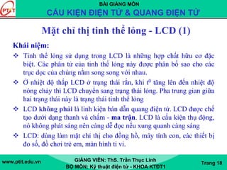 BÀI GIẢNG MÔN
CẤU KIỆN ĐIỆN TỬ & QUANG ĐIỆN TỬ
www.ptit.edu.vn GIẢNG VIÊN: ThS. Trần Thục Linh
BỘ MÔN: Kỹ thuật điện tử - KHOA KTĐT1
Trang 18
Mặt chỉ thị tinh thể lỏng - LCD (1)
Khái niệm:
Tinh thể lỏng sử dụng trong LCD là những hợp chất hữu cơ đặc
biệt. Các phân tử của tinh thể lỏng này được phân bố sao cho các
trục dọc của chúng nằm song song với nhau.
Ở nhiệt độ thấp LCD ở trạng thái rắn, khi t0 tăng lên đến nhiệt độ
nóng chảy thì LCD chuyển sang trạng thái lỏng. Pha trung gian giữa
hai trạng thái này là trạng thái tinh thể lỏng
LCD không phải là linh kiện bán dẫn quang điện tử. LCD được chế
tạo dưới dạng thanh và chấm - ma trận. LCD là cấu kiện thụ động,
nó không phát sáng nên càng dễ đọc nếu xung quanh càng sáng
LCD: dùng làm mặt chỉ thị cho đồng hồ, máy tính con, các thiết bị
đo số, đồ chơi trẻ em, màn hình ti vi.
 