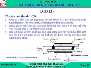 BÀI GIẢNG MÔN
CẤU KIỆN ĐIỆN TỬ & QUANG ĐIỆN TỬ
www.ptit.edu.vn GIẢNG VIÊN: ThS. Trần Thục Linh
BỘ MÔN: Kỹ thuật điện tử - KHOA KTĐT1
Trang 20
LCD (3)
Cấu tạo của thanh LCD:
o Gồm có 2 tấm kính đặt cách nhau khoảng 10μm. Mặt phía trong của 2 tấm
kính tráng một lớp oxit kẽm (ZnO) trong suốt làm hai điện cực.
o Xung quanh bên cạnh hai tấm kính được hàn kín, sau đó đổ tinh thể lỏng
vào khoảng giữa 2 tấm kính và gắn kín lại.
o Hai tấm nhựa có tính phân cực ánh sáng được dán bên ngoài hai tấm kính
sao cho hình ảnh phản chiếu của mặt chỉ thị được nhìn từ một phía nhờ
gương phản chiếu. Tấm nhựa phân cực thứ 2 Gương phản chiếu
Kính
Điện cực Keo
trong suốt
Tinh thể lỏng
Kính
Tấm nhựa phân cực thứ 1
Ánh sáng chiếu vào
Mắt người quan sát
Hình 8-9 : Cấu tạo của một thanh LCD
 