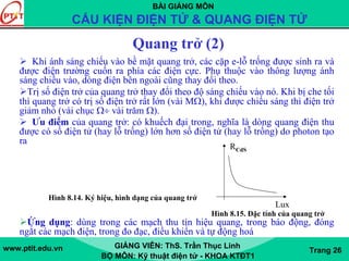 BÀI GIẢNG MÔN
CẤU KIỆN ĐIỆN TỬ & QUANG ĐIỆN TỬ
www.ptit.edu.vn GIẢNG VIÊN: ThS. Trần Thục Linh
BỘ MÔN: Kỹ thuật điện tử - KHOA KTĐT1
Trang 26
Quang trở (2)
Khi ánh sáng chiếu vào bề mặt quang trở, các cặp e-lỗ trống được sinh ra và
được điện trường cuốn ra phía các điện cực. Phụ thuộc vào thông lượng ánh
sáng chiếu vào, dòng điện bên ngoài cũng thay đổi theo.
Trị số điện trở của quang trở thay đổi theo độ sáng chiếu vào nó. Khi bị che tối
thì quang trở có trị số điện trở rất lớn (vài MΩ), khi được chiếu sáng thì điện trở
giảm nhỏ (vài chục Ω÷ vài trăm Ω).
Ưu điểm của quang trở: có khuếch đại trong, nghĩa là dòng quang điện thu
được có số điện tử (hay lỗ trống) lớn hơn số điện tử (hay lỗ trống) do photon tạo
ra
Ứng dụng: dùng trong các mạch thu tín hiệu quang, trong báo động, đóng
ngắt các mạch điện, trong đo đạc, điều khiển và tự động hoá
RCdS
Lux
Hình 8.15. Đặc tính của quang trở
Hình 8.14. Ký hiệu, hình dạng của quang trở
 