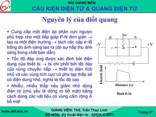 BÀI GIẢNG MÔN
CẤU KIỆN ĐIỆN TỬ & QUANG ĐIỆN TỬ
www.ptit.edu.vn GIẢNG VIÊN: ThS. Trần Thục Linh
BỘ MÔN: Kỹ thuật điện tử - KHOA KTĐT1
Trang 27
Nguyên lý của điốt quang
Cung cấp một điện áp phân cực ngược
phù hợp cho một tiếp giáp P-N đơn giản →
tạo ra một điện trường → tách các cặp e--lỗ
trống do ánh sáng tạo ra (do sự hấp thu ánh
sáng trong chất bán dẫn)
Tốc độ đáp ứng được xác định bởi điện
dung của thiết bị → bị chi phối bởi độ dày
của vùng chuyển tiếp → thiết bị diện tích
nhỏ và các vùng tích cực có pha tạp thấp sẽ
có điện dung nhỏ, nghĩa là tốc độ cao
Nhiễu: nhiễu thấp nếu giảm nhỏ dòng
điện rò (chủ yếu là dòng rò bề mặt) bằng
cách dùng các vật liệu có vùng cấm rộng ở
bề mặt
+V-V
p nhν
Electricfield
Distance (x)
Hình 8-16
 