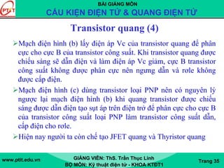 BÀI GIẢNG MÔN
CẤU KIỆN ĐIỆN TỬ & QUANG ĐIỆN TỬ
www.ptit.edu.vn GIẢNG VIÊN: ThS. Trần Thục Linh
BỘ MÔN: Kỹ thuật điện tử - KHOA KTĐT1
Trang 35
Transistor quang (4)
Mạch điện hình (b) lấy điện áp Vc của transistor quang để phân
cực cho cực B của transistor công suất. Khi transistor quang được
chiếu sáng sẽ dẫn điện và làm điện áp Vc giảm, cực B transistor
công suất không được phân cực nên ngưng dẫn và rơle không
được cấp điện.
Mạch điện hình (c) dùng transistor loại PNP nên có nguyên lý
ngược lại mạch điện hình (b) khi quang transistor được chiếu
sáng được dẫn điện tạo sụt áp trên điện trở để phân cực cho cực B
của transistor công suất loại PNP làm transistor công suất dẫn,
cấp điện cho rơle.
Hiện nay người ta còn chế tạo JFET quang và Thyristor quang
 