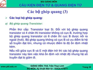BÀI GIẢNG MÔN
CẤU KIỆN ĐIỆN TỬ & QUANG ĐIỆN TỬ
www.ptit.edu.vn GIẢNG VIÊN: ThS. Trần Thục Linh
BỘ MÔN: Kỹ thuật điện tử - KHOA KTĐT1
Trang 38
Các bộ ghép quang (3)
Các loại bộ ghép quang:
a) Bộ ghép quang Transistor:
Phần thứ cấp: Transistor loại Si. Đối với bộ ghép quang
transistor có 4 chân thì transistor không có cực B, trường hợp
bộ ghép quang transistor có 6 chân thì cực B được nối ra
ngoài (hvẽ). Bộ ghép quang không có cực B có ưu điểm là hệ
số truyền đạt lớn, nhưng có nhược điểm là độ ổn định nhiệt
kém.
Nếu nối giữa cực B và E một điện trở thì các bộ ghép quang
transistor này làm việc khá ổn định với nhiệt độ nhưng hệ số
truyền đạt bị giảm đi.
 