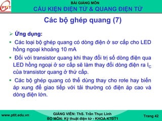 BÀI GIẢNG MÔN
CẤU KIỆN ĐIỆN TỬ & QUANG ĐIỆN TỬ
www.ptit.edu.vn GIẢNG VIÊN: ThS. Trần Thục Linh
BỘ MÔN: Kỹ thuật điện tử - KHOA KTĐT1
Trang 42
Các bộ ghép quang (7)
Ứng dụng:
Các loại bộ ghép quang có dòng điện ở sơ cấp cho LED
hồng ngoại khoảng 10 mA
Đối với transistor quang khi thay đổi trị số dòng điện qua
LED hồng ngoại ở sơ cấp sẽ làm thay đổi dòng điện ra IC
của transistor quang ở thứ cấp.
Các bộ ghép quang có thể dùng thay cho rơle hay biến
áp xung để giao tiếp với tải thường có điện áp cao và
dòng điện lớn.
 