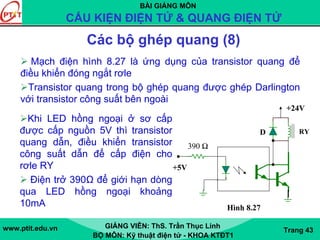BÀI GIẢNG MÔN
CẤU KIỆN ĐIỆN TỬ & QUANG ĐIỆN TỬ
www.ptit.edu.vn GIẢNG VIÊN: ThS. Trần Thục Linh
BỘ MÔN: Kỹ thuật điện tử - KHOA KTĐT1
Trang 43
Các bộ ghép quang (8)
Mạch điện hình 8.27 là ứng dụng của transistor quang để
điều khiển đóng ngắt rơle
Transistor quang trong bộ ghép quang được ghép Darlington
với transistor công suất bên ngoài
1k NDAR1
D
1N1183
390 Ω
+5V
1N11831m
RY
+24V
Hình 8.27
Khi LED hồng ngoại ở sơ cấp
được cấp nguồn 5V thì transistor
quang dẫn, điều khiển transistor
công suất dẫn để cấp điện cho
rơle RY
Điện trở 390Ω để giới hạn dòng
qua LED hồng ngoại khoảng
10mA
 