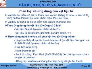BÀI GIẢNG MÔN
CẤU KIỆN ĐIỆN TỬ & QUANG ĐIỆN TỬ
www.ptit.edu.vn GIẢNG VIÊN: ThS. Trần Thục Linh
BỘ MÔN: Kỹ thuật điện tử - KHOA KTĐT1
Trang 38
Phân loại và ứng dụng của vật liệu từ
Vật liệu từ mềm có độ từ thẩm cao và lực kháng từ nhỏ (μ lớn và Hc
nhỏ) để làm lõi biến áp, nam châm điện, lõi cuộn cảm…
Vật liệu từ cứng có độ từ thẩm nhỏ và lực kháng từ cao
Theo ứng dụng thì vật liệu từ cứng có 2 loại:
- Vật liệu để chế tạo nam châm vĩnh cửu.
- Vật liệu từ để ghi âm, ghi hình, giữ âm thanh, v.v..
Theo công nghệ chế tạo thì chia vật liệu từ cứng thành:
- Hợp kim thép được tôi thành Martenxit (là vật liệu đơn giản và
rẻ nhất để chế tạo nam châm vĩnh cửu)
- Hợp kim lá từ cứng
- Nam châm từ bột
- Ferit từ cứng: Ferit Bari (BaO.6Fe2O3) để chế tạo nam châm
dùng ở tần số cao
- Băng, sợi kim loại và không kim loại dùng để ghi âm thanh
 
