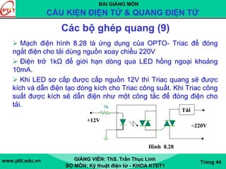 BÀI GIẢNG MÔN
CẤU KIỆN ĐIỆN TỬ & QUANG ĐIỆN TỬ
www.ptit.edu.vn GIẢNG VIÊN: ThS. Trần Thục Linh
BỘ MÔN: Kỹ thuật điện tử - KHOA KTĐT1
Trang 44
Các bộ ghép quang (9)
Mạch điện hình 8.28 là ứng dụng của OPTO- Triac để đóng
ngắt điện cho tải dùng nguồn xoay chiều 220V
Điện trở 1kΩ để giới hạn dòng qua LED hồng ngoại khoảng
10mA.
Khi LED sơ cấp được cấp nguồn 12V thì Triac quang sẽ được
kích và dẫn điện tạo dòng kích cho Triac công suất. Khi Triac công
suất được kích sẽ dẫn điện như một công tắc để đóng điện cho
tải.
1N1183
+12V
2N5444U1D30
~220V
Tải
1k
Hình 8.28
 