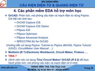 BÀI GIẢNG MÔN
CẤU KIỆN ĐIỆN TỬ & QUANG ĐIỆN TỬ
www.ptit.edu.vn GIẢNG VIÊN: ThS. Trần Thục Linh
BỘ MÔN: Kỹ thuật điện tử - KHOA KTĐT1
Trang 39
4. Các phần mềm EDA hỗ trợ môn học
OrCAD: Phân tích, mô phỏng cấu kiện và mạch điện tử dùng Pspice.
Cài đặt các tool sau:
+ OrCAD Capture CIS
+ OrCAD Capture CIS Option
+ PSpice A/D
+ PSpice Optimizer
+ PSpice Advanced Analysis
+ SPECCTRA 6U for OrCAD
(Hướng dẫn sử dụng Pspice: Tutorial on Pspice (McGill), Pspice Tutorial
(UIUC), CircuitMaker User Manual …)
Multisim (R 7)-Electronic Workbench, Circuit Maker, Proteus …
TINA 7
(Sinh viên nên sử dụng Tina/ Circuit Maker/ OrCAD (R 9.2) để thực
hành phân tích, mô phỏng cấu kiện và mạch điện tử ở nhà)
 