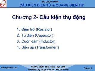 BÀI GIẢNG MÔN
CẤU KIỆN ĐIỆN TỬ & QUANG ĐIỆN TỬ
www.ptit.edu.vn GIẢNG VIÊN: ThS. Trần Thục Linh
BỘ MÔN: Kỹ thuật điện tử - KHOA KTĐT1
Trang 1
Chương 2- Cấu kiện thụ động
1. Điện trở (Resistor)
2. Tụ điện (Capacitor)
3. Cuộn cảm (Inductor)
4. Biến áp (Transformer )
 