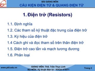 BÀI GIẢNG MÔN
CẤU KIỆN ĐIỆN TỬ & QUANG ĐIỆN TỬ
www.ptit.edu.vn GIẢNG VIÊN: ThS. Trần Thục Linh
BỘ MÔN: Kỹ thuật điện tử - KHOA KTĐT1
Trang 2
1. Điện trở (Resistors)
1.1. Định nghĩa
1.2. Các tham số kỹ thuật đặc trưng của điện trở
1.3. Ký hiệu của điện trở
1.4 Cách ghi và đọc tham số trên thân điện trở
1.5. Điện trở cao tần và mạch tương đương
1.6. Phân loại
 