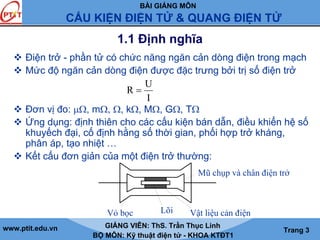 BÀI GIẢNG MÔN
CẤU KIỆN ĐIỆN TỬ & QUANG ĐIỆN TỬ
www.ptit.edu.vn GIẢNG VIÊN: ThS. Trần Thục Linh
BỘ MÔN: Kỹ thuật điện tử - KHOA KTĐT1
Trang 3
1.1 Định nghĩa
Điện trở - phần tử có chức năng ngăn cản dòng điện trong mạch
Mức độ ngăn cản dòng điện được đặc trưng bởi trị số điện trở
Đơn vị đo: μΩ, mΩ, Ω, kΩ, MΩ, GΩ, TΩ
Ứng dụng: định thiên cho các cấu kiện bán dẫn, điều khiển hệ số
khuyếch đại, cố định hằng số thời gian, phối hợp trở kháng,
phân áp, tạo nhiệt …
Kết cấu đơn giản của một điện trở thường:
I
U
R =
Vỏ bọc Lõi Vật liệu cản điện
Mũ chụp và chân điện trở
 