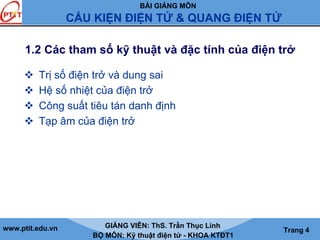 BÀI GIẢNG MÔN
CẤU KIỆN ĐIỆN TỬ & QUANG ĐIỆN TỬ
www.ptit.edu.vn GIẢNG VIÊN: ThS. Trần Thục Linh
BỘ MÔN: Kỹ thuật điện tử - KHOA KTĐT1
Trang 4
1.2 Các tham số kỹ thuật và đặc tính của điện trở
Trị số điện trở và dung sai
Hệ số nhiệt của điện trở
Công suất tiêu tán danh định
Tạp âm của điện trở
 