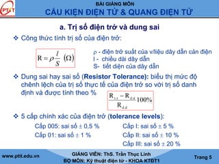 BÀI GIẢNG MÔN
CẤU KIỆN ĐIỆN TỬ & QUANG ĐIỆN TỬ
www.ptit.edu.vn GIẢNG VIÊN: ThS. Trần Thục Linh
BỘ MÔN: Kỹ thuật điện tử - KHOA KTĐT1
Trang 5
a. Trị số điện trở và dung sai
Công thức tính trị số của điện trở:
Dung sai hay sai số (Resistor Tolerance): biểu thị mức độ
chênh lệch của trị số thực tế của điện trở so với trị số danh
định và được tính theo %
5 cấp chính xác của điện trở (tolerance levels):
Cấp 005: sai số ± 0,5 % Cấp I: sai số ± 5 %
Cấp 01: sai số ± 1 % Cấp II: sai số ± 10 %
Cấp III: sai số ± 20 %
( )Ω=
S
l
ρR
%100
R
RR
d.d
d.dt.t −
ρ - điện trở suất của v/liệu dây dẫn cản điện
l - chiều dài dây dẫn
S- tiết diện của dây dẫn
 