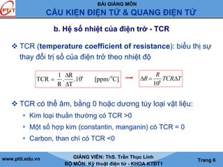 BÀI GIẢNG MÔN
CẤU KIỆN ĐIỆN TỬ & QUANG ĐIỆN TỬ
www.ptit.edu.vn GIẢNG VIÊN: ThS. Trần Thục Linh
BỘ MÔN: Kỹ thuật điện tử - KHOA KTĐT1
Trang 6
b. Hệ số nhiệt của điện trở - TCR
TCR (temperature coefficient of resistance): biểu thị sự
thay đổi trị số của điện trở theo nhiệt độ
TCR có thể âm, bằng 0 hoặc dương tùy loại vật liệu:
Kim loại thuần thường có TCR >0
Một số hợp kim (constantin, manganin) có TCR = 0
Carbon, than chì có TCR <0
TTCR
R
R Δ=Δ .
106C][ppm/.10
T
R
.
R
1
TCR 06
Δ
Δ
=
 