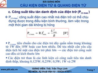 BÀI GIẢNG MÔN
CẤU KIỆN ĐIỆN TỬ & QUANG ĐIỆN TỬ
www.ptit.edu.vn GIẢNG VIÊN: ThS. Trần Thục Linh
BỘ MÔN: Kỹ thuật điện tử - KHOA KTĐT1
Trang 7
c. Công suất tiêu tán danh định của điện trở (Pt.t max )
Pt.t max: công suất điện cao nhất mà điện trở có thể chịu
đựng được trong điều kiện bình thường, làm việc trong
một thời gian dài không bị hỏng
][R.IP
2
max2
maxt.t.max W
R
U
==
Pt.t.max tiêu chuẩn cho các điện trở dây quấn nằm trong khoảng
từ 1W đến 10W hoặc cao hơn nhiều. Để tỏa nhiệt cần yêu cầu
diện tích bề mặt của điện trở phải lớn → các điện trở công suất
cao đều có kích thước lớn
Các điện trở than là các linh kiện có công suất tiêu tán danh
định thấp, khoảng 0,125W; 0,25W; 0,5W; 1W và 2W
 