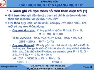 BÀI GIẢNG MÔN
CẤU KIỆN ĐIỆN TỬ & QUANG ĐIỆN TỬ
www.ptit.edu.vn GIẢNG VIÊN: ThS. Trần Thục Linh
BỘ MÔN: Kỹ thuật điện tử - KHOA KTĐT1
Trang 11
1.4 Cách ghi và đọc tham số trên thân điện trở (1)
Ghi trực tiếp: ghi đầy đủ các tham số chính và đơn vị đo trên
thân của điện trở, vd: 220KΩ 10%, 2W
Ghi theo quy ước: có rất nhiều các quy ước khác nhau. Xét
một số quy ước thông dụng:
Quy ước đơn giản: Không ghi đơn vị Ôm, R (hoặc E) = Ω,
M = MΩ, K = KΩ
Ví dụ: 2M=2MΩ, 0K47 =0,47KΩ = 470Ω, 100K = 100 KΩ,
220E = 220Ω, R47 = 0,47Ω
Quy ước theo mã: Mã này gồm các chữ số và một chữ cái để chỉ
% dung sai. Trong các chữ số thì chữ số cuối cùng chỉ số số 0 cần
thêm vào. Các chữ cái chỉ % dung sai qui ước gồm: F = 1 %, G =
2 %, J = 5 %, K = 10 %, M = 20 %
Vd: 103F = 10000 Ω ± 1% = 10K ± 1%
153G = … 4703J = …
 