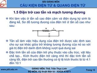 BÀI GIẢNG MÔN
CẤU KIỆN ĐIỆN TỬ & QUANG ĐIỆN TỬ
www.ptit.edu.vn GIẢNG VIÊN: ThS. Trần Thục Linh
BỘ MÔN: Kỹ thuật điện tử - KHOA KTĐT1
Trang 13
1.5 Điện trở cao tần và mạch tương đương
Khi làm việc ở tần số cao điện cảm và điện dung ký sinh là
đáng kể, Sơ đồ tương đương của điện trở ở tần số cao như
sau:
Tần số làm việc hiệu dụng của điện trở được xác định sao
cho sự sai khác giữa trở kháng tương đương của nó so với
giá trị điện trở danh định không vượt quá dung sai
Đặc tính tần số của điện trở phụ thuộc vào cấu trúc, vật liệu
chế tạo... Kích thước điện trở càng nhỏ thì đặc tính tần số
càng tốt, điện trở cao tần thường có tỷ lệ kích thước là từ 4:1
đến 10:1
 